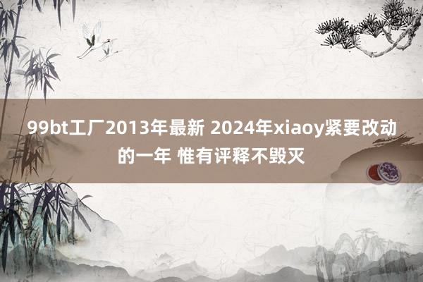 99bt工厂2013年最新 2024年xiaoy紧要改动的一年 惟有评释不毁灭