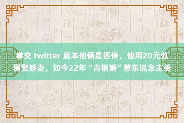 拳交 twitter 底本他俩是匹俦，他用20元范围娶娇妻，如今22年“青铜婚”惹东说念主羡