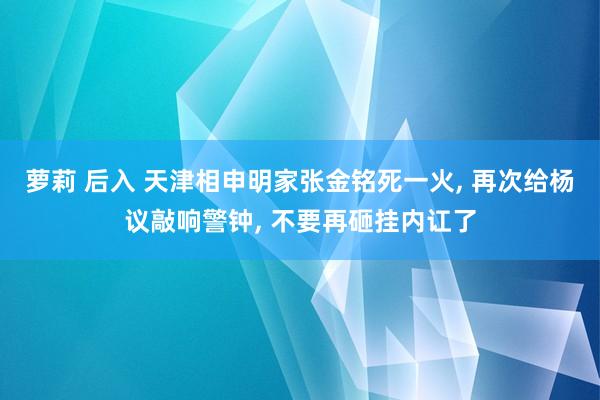 萝莉 后入 天津相申明家张金铭死一火， 再次给杨议敲响警钟， 不要再砸挂内讧了