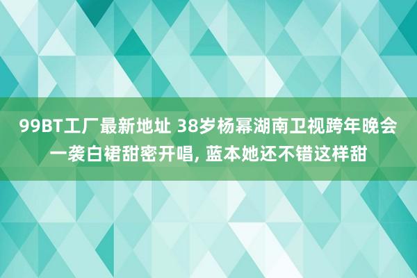 99BT工厂最新地址 38岁杨幂湖南卫视跨年晚会一袭白裙甜密开唱， 蓝本她还不错这样甜