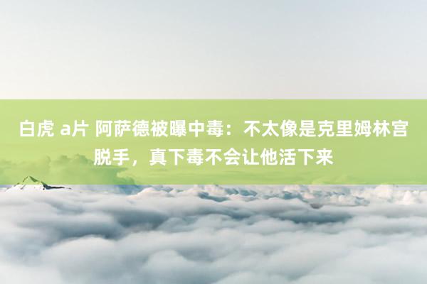 白虎 a片 阿萨德被曝中毒：不太像是克里姆林宫脱手，真下毒不会让他活下来