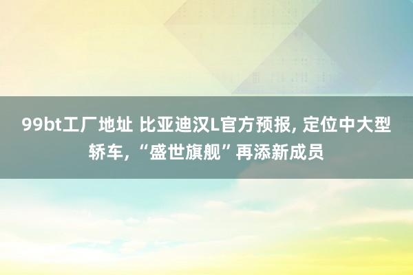 99bt工厂地址 比亚迪汉L官方预报， 定位中大型轿车， “盛世旗舰”再添新成员