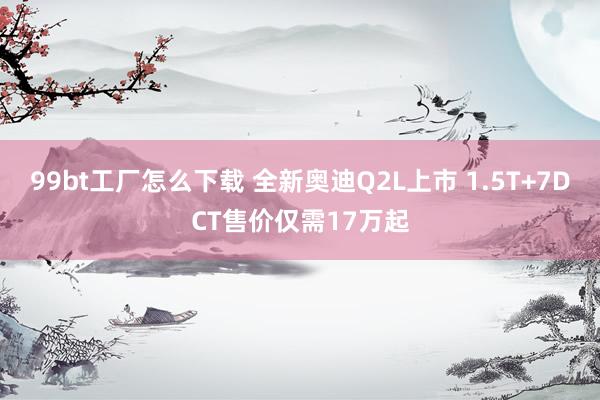 99bt工厂怎么下载 全新奥迪Q2L上市 1.5T+7DCT售价仅需17万起