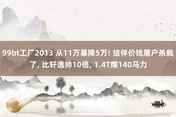 99bt工厂2013 从11万暴降5万! 结伴价钱屠户杀疯了， 比轩逸帅10倍， 1.4T爆140马力