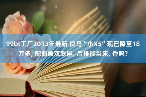 99bt工厂2013年最新 良马“小X5”现已降至18万多， 配曲面双联屏， 后排能当床， 香吗?