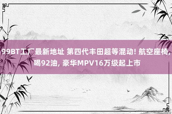 99BT工厂最新地址 第四代丰田超等混动! 航空座椅， 喝92油， 豪华MPV16万级起上市