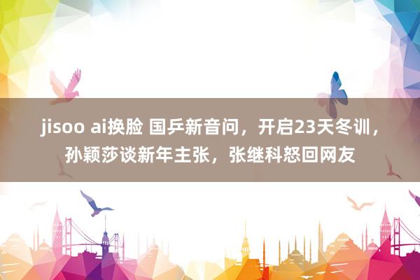 jisoo ai换脸 国乒新音问，开启23天冬训，孙颖莎谈新年主张，张继科怒回网友