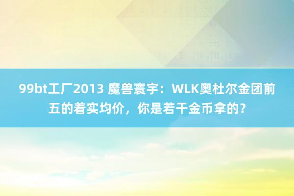 99bt工厂2013 魔兽寰宇：WLK奥杜尔金团前五的着实均价，你是若干金币拿的？