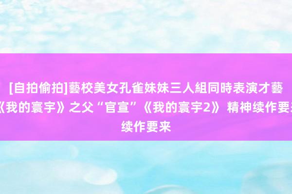 [自拍偷拍]藝校美女孔雀妹妹三人組同時表演才藝 《我的寰宇》之父“官宣”《我的寰宇2》 精神续作要来