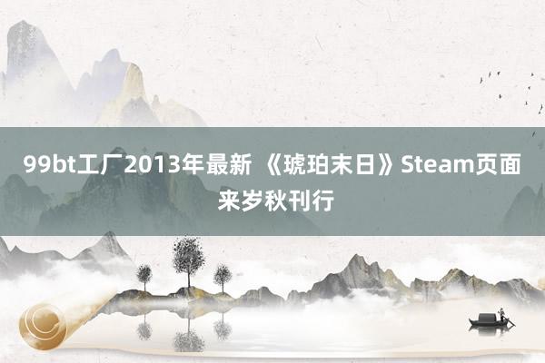 99bt工厂2013年最新 《琥珀末日》Steam页面 来岁秋刊行