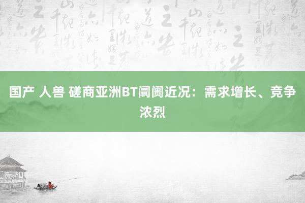 国产 人兽 磋商亚洲BT阛阓近况：需求增长、竞争浓烈