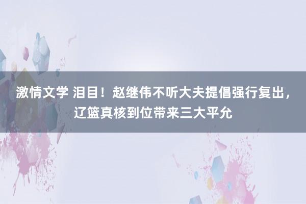 激情文学 泪目！赵继伟不听大夫提倡强行复出，辽篮真核到位带来三大平允