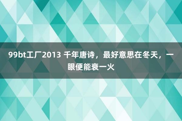 99bt工厂2013 千年唐诗，最好意思在冬天，一眼便能衰一火