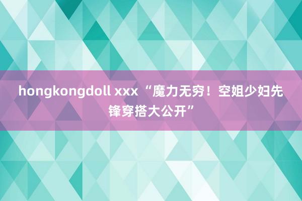 hongkongdoll xxx “魔力无穷！空姐少妇先锋穿搭大公开”