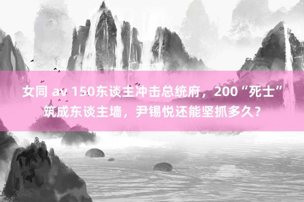 女同 av 150东谈主冲击总统府，200“死士”筑成东谈主墙，尹锡悦还能坚抓多久？