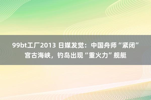 99bt工厂2013 日媒发觉：中国舟师“紧闭”宫古海峡，钓岛出现“重火力”舰艇