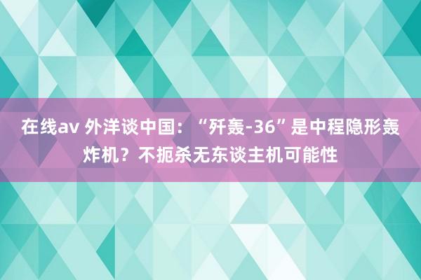 在线av 外洋谈中国：“歼轰-36”是中程隐形轰炸机？不扼杀无东谈主机可能性