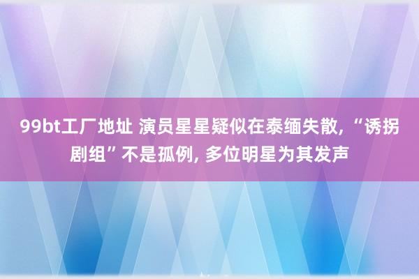 99bt工厂地址 演员星星疑似在泰缅失散， “诱拐剧组”不是孤例， 多位明星为其发声