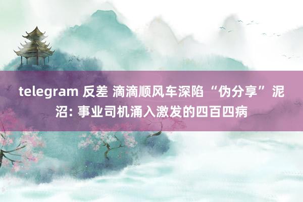 telegram 反差 滴滴顺风车深陷 “伪分享” 泥沼: 事业司机涌入激发的四百四病