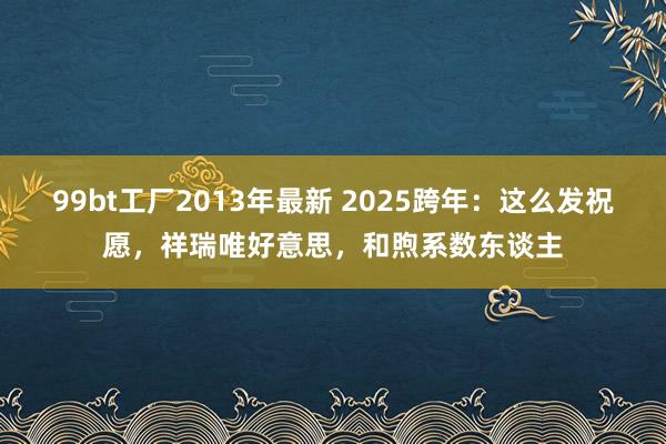 99bt工厂2013年最新 2025跨年：这么发祝愿，祥瑞唯好意思，和煦系数东谈主