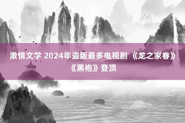 激情文学 2024年盗版最多电视剧 《龙之家眷》《黑袍》登顶