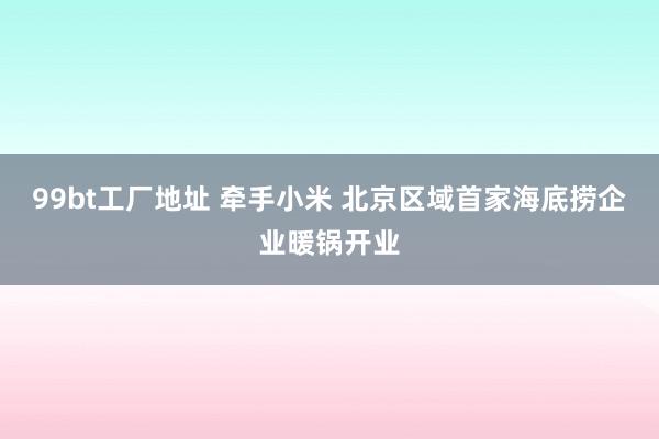 99bt工厂地址 牵手小米 北京区域首家海底捞企业暖锅开业