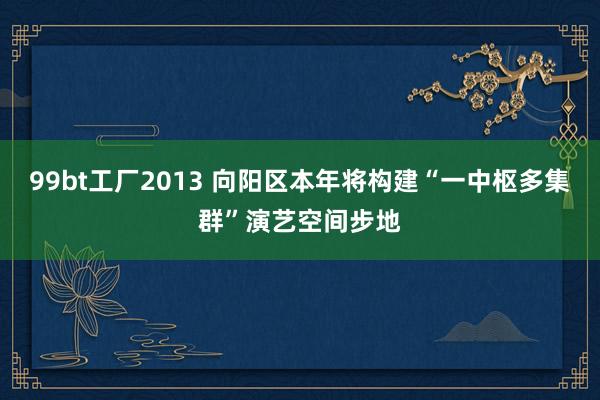 99bt工厂2013 向阳区本年将构建“一中枢多集群”演艺空间步地