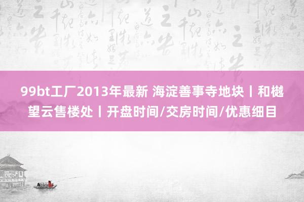 99bt工厂2013年最新 海淀善事寺地块丨和樾望云售楼处丨开盘时间/交房时间/优惠细目