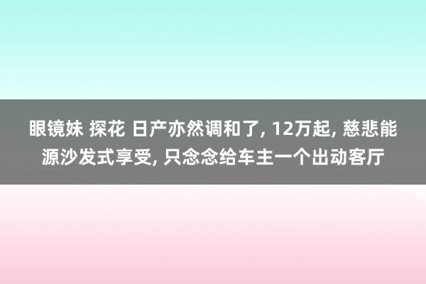 眼镜妹 探花 日产亦然调和了， 12万起， 慈悲能源沙发式享受， 只念念给车主一个出动客厅