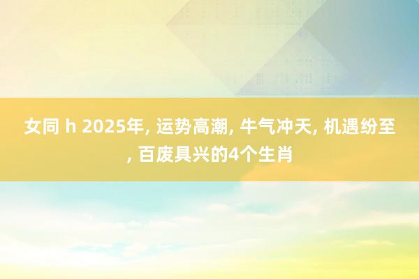 女同 h 2025年， 运势高潮， 牛气冲天， 机遇纷至， 百废具兴的4个生肖