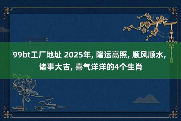 99bt工厂地址 2025年， 隆运高照， 顺风顺水， 诸事大吉， 喜气洋洋的4个生肖