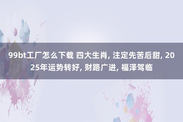 99bt工厂怎么下载 四大生肖， 注定先苦后甜， 2025年运势转好， 财路广进， 福泽驾临