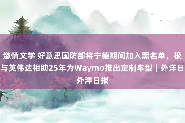 激情文学 好意思国防部将宁德期间加入黑名单，极氪与英伟达相助25年为Waymo推出定制车型｜外洋日报