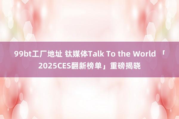 99bt工厂地址 钛媒体Talk To the World 「2025CES翻新榜单」重磅揭晓