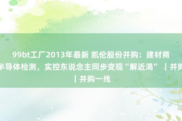 99bt工厂2013年最新 凯伦股份并购：建材商跨界半导体检测，实控东说念主同步变现“解近渴” ｜并购一线