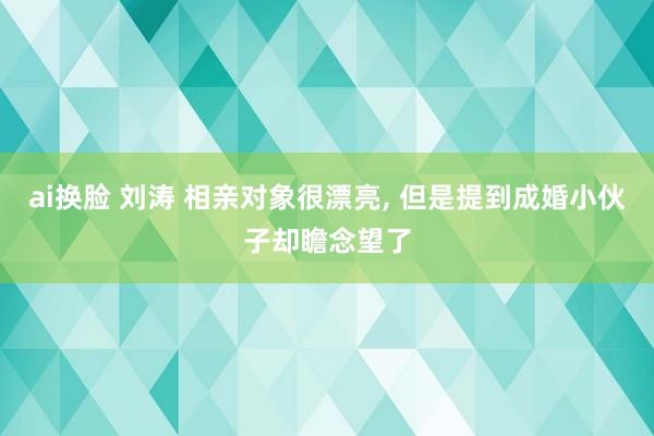 ai换脸 刘涛 相亲对象很漂亮， 但是提到成婚小伙子却瞻念望了