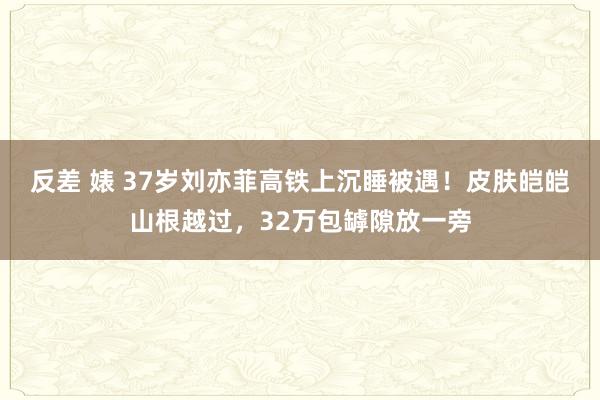 反差 婊 37岁刘亦菲高铁上沉睡被遇！皮肤皑皑山根越过，32万包罅隙放一旁