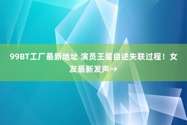 99BT工厂最新地址 演员王星自述失联过程！女友最新发声→