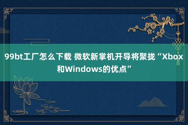 99bt工厂怎么下载 微软新掌机开导将聚拢“Xbox和Windows的优点”