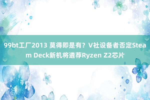 99bt工厂2013 莫得即是有？V社设备者否定Steam Deck新机将遴荐Ryzen Z2芯片