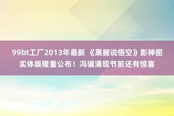 99bt工厂2013年最新 《黑据说悟空》影神图实体版隆重公布！冯骥涌现节前还有惊喜