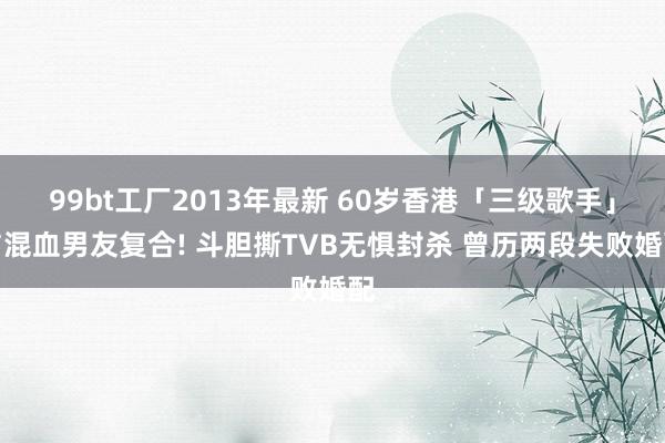 99bt工厂2013年最新 60岁香港「三级歌手」与混血男友复合! 斗胆撕TVB无惧封杀 曾历两段失败婚配