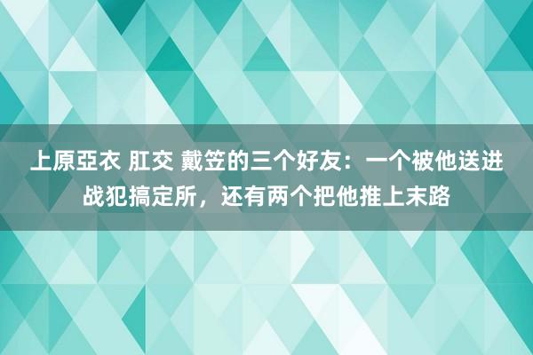 上原亞衣 肛交 戴笠的三个好友：一个被他送进战犯搞定所，还有两个把他推上末路