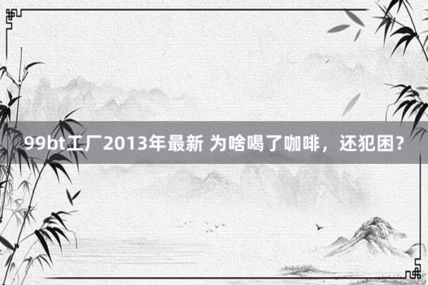 99bt工厂2013年最新 为啥喝了咖啡，还犯困？