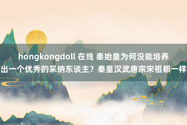 hongkongdoll 在线 秦始皇为何没能培养出一个优秀的采纳东谈主？秦皇汉武唐宗宋祖都一样