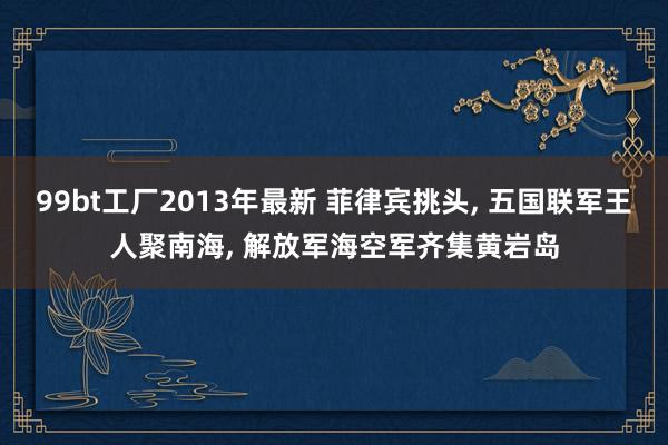 99bt工厂2013年最新 菲律宾挑头， 五国联军王人聚南海， 解放军海空军齐集黄岩岛