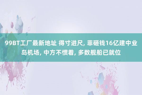 99BT工厂最新地址 得寸进尺， 菲砸钱16亿建中业岛机场， 中方不惯着， 多数舰船已就位