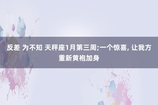 反差 为不知 天秤座1月第三周;一个惊喜， 让我方重新黄袍加身