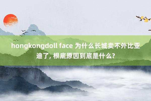 hongkongdoll face 为什么长城卖不外比亚迪了， 根底原因到底是什么?