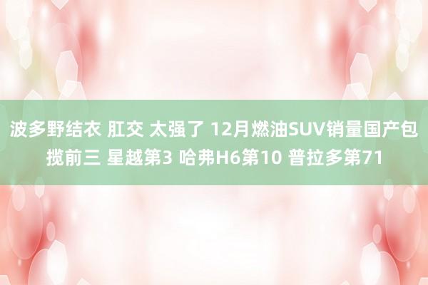 波多野结衣 肛交 太强了 12月燃油SUV销量国产包揽前三 星越第3 哈弗H6第10 普拉多第71